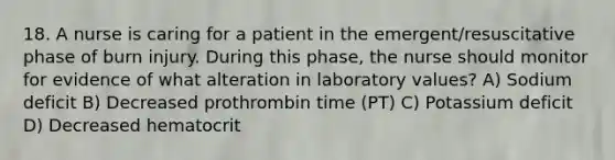 18. A nurse is caring for a patient in the emergent/resuscitative phase of burn injury. During this phase, the nurse should monitor for evidence of what alteration in laboratory values? A) Sodium deficit B) Decreased prothrombin time (PT) C) Potassium deficit D) Decreased hematocrit