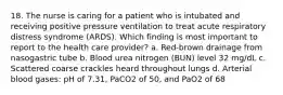 18. The nurse is caring for a patient who is intubated and receiving positive pressure ventilation to treat acute respiratory distress syndrome (ARDS). Which finding is most important to report to the health care provider? a. Red-brown drainage from nasogastric tube b. Blood urea nitrogen (BUN) level 32 mg/dL c. Scattered coarse crackles heard throughout lungs d. Arterial blood gases: pH of 7.31, PaCO2 of 50, and PaO2 of 68