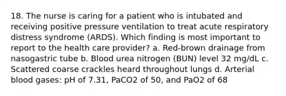 18. The nurse is caring for a patient who is intubated and receiving positive pressure ventilation to treat acute respiratory distress syndrome (ARDS). Which finding is most important to report to the health care provider? a. Red-brown drainage from nasogastric tube b. Blood urea nitrogen (BUN) level 32 mg/dL c. Scattered coarse crackles heard throughout lungs d. Arterial blood gases: pH of 7.31, PaCO2 of 50, and PaO2 of 68