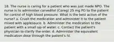 18. The nurse is caring for a patient who was just made NPO. The nurse is to administer carvedilol (Coreg) 25 mg PO to the patient for control of high blood pressure. What is the best action of the nurse? a. Crush the medication and administer it to the patient mixed with applesauce. b. Administer the medication to the patient with a small sip of water. c. Contact the patient's physician to clarify the order. d. Administer the equivalent medication dose through the patient's IV.