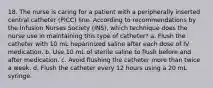 18. The nurse is caring for a patient with a peripherally inserted central catheter (PICC) line. According to recommendations by the Infusion Nurses Society (INS), which technique does the nurse use in maintaining this type of catheter? a. Flush the catheter with 10 mL heparinized saline after each dose of IV medication. b. Use 10 mL of sterile saline to flush before and after medication. c. Avoid flushing the catheter more than twice a week. d. Flush the catheter every 12 hours using a 20 mL syringe.