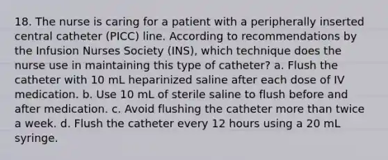 18. The nurse is caring for a patient with a peripherally inserted central catheter (PICC) line. According to recommendations by the Infusion Nurses Society (INS), which technique does the nurse use in maintaining this type of catheter? a. Flush the catheter with 10 mL heparinized saline after each dose of IV medication. b. Use 10 mL of sterile saline to flush before and after medication. c. Avoid flushing the catheter more than twice a week. d. Flush the catheter every 12 hours using a 20 mL syringe.