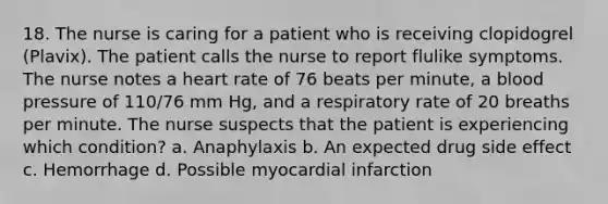 18. The nurse is caring for a patient who is receiving clopidogrel (Plavix). The patient calls the nurse to report flulike symptoms. The nurse notes a heart rate of 76 beats per minute, a blood pressure of 110/76 mm Hg, and a respiratory rate of 20 breaths per minute. The nurse suspects that the patient is experiencing which condition? a. Anaphylaxis b. An expected drug side effect c. Hemorrhage d. Possible myocardial infarction