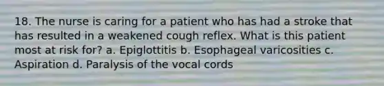 18. The nurse is caring for a patient who has had a stroke that has resulted in a weakened cough reflex. What is this patient most at risk for? a. Epiglottitis b. Esophageal varicosities c. Aspiration d. Paralysis of the vocal cords