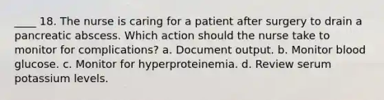 ____ 18. The nurse is caring for a patient after surgery to drain a pancreatic abscess. Which action should the nurse take to monitor for complications? a. Document output. b. Monitor blood glucose. c. Monitor for hyperproteinemia. d. Review serum potassium levels.