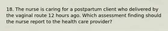 18. The nurse is caring for a postpartum client who delivered by the vaginal route 12 hours ago. Which assessment finding should the nurse report to the health care provider?