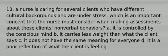 18. a nurse is caring for several clients who have different cultural backgrounds and are under stress. which is an important concept that the nurse must consider when making assessments about these clients' nonverbal behaviors? a. it is controlled by the conscious mind b. it carries less weight than what the client says c. it does not have the same meaning for everyone d. it is a poor reflection of what the client is feeling