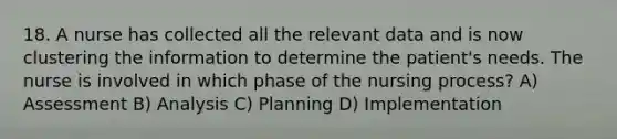 18. A nurse has collected all the relevant data and is now clustering the information to determine the patient's needs. The nurse is involved in which phase of the nursing process? A) Assessment B) Analysis C) Planning D) Implementation