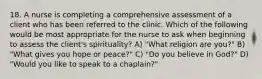 18. A nurse is completing a comprehensive assessment of a client who has been referred to the clinic. Which of the following would be most appropriate for the nurse to ask when beginning to assess the client's spirituality? A) "What religion are you?" B) "What gives you hope or peace?" C) "Do you believe in God?" D) "Would you like to speak to a chaplain?"