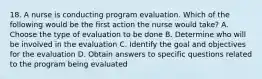 18. A nurse is conducting program evaluation. Which of the following would be the first action the nurse would take? A. Choose the type of evaluation to be done B. Determine who will be involved in the evaluation C. Identify the goal and objectives for the evaluation D. Obtain answers to specific questions related to the program being evaluated