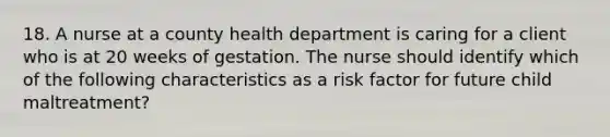 18. A nurse at a county health department is caring for a client who is at 20 weeks of gestation. The nurse should identify which of the following characteristics as a risk factor for future child maltreatment?