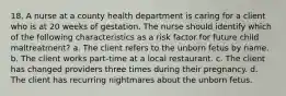 18. A nurse at a county health department is caring for a client who is at 20 weeks of gestation. The nurse should identify which of the following characteristics as a risk factor for future child maltreatment? a. The client refers to the unborn fetus by name. b. The client works part-time at a local restaurant. c. The client has changed providers three times during their pregnancy. d. The client has recurring nightmares about the unborn fetus.