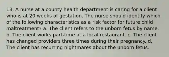 18. A nurse at a county health department is caring for a client who is at 20 weeks of gestation. The nurse should identify which of the following characteristics as a risk factor for future child maltreatment? a. The client refers to the unborn fetus by name. b. The client works part-time at a local restaurant. c. The client has changed providers three times during their pregnancy. d. The client has recurring nightmares about the unborn fetus.