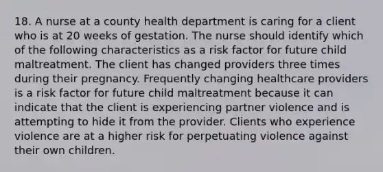 18. A nurse at a county health department is caring for a client who is at 20 weeks of gestation. The nurse should identify which of the following characteristics as a risk factor for future child maltreatment. The client has changed providers three times during their pregnancy. Frequently changing healthcare providers is a risk factor for future child maltreatment because it can indicate that the client is experiencing partner violence and is attempting to hide it from the provider. Clients who experience violence are at a higher risk for perpetuating violence against their own children.