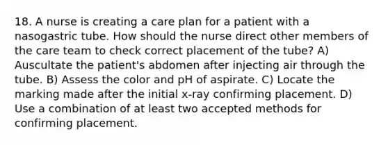 18. A nurse is creating a care plan for a patient with a nasogastric tube. How should the nurse direct other members of the care team to check correct placement of the tube? A) Auscultate the patient's abdomen after injecting air through the tube. B) Assess the color and pH of aspirate. C) Locate the marking made after the initial x-ray confirming placement. D) Use a combination of at least two accepted methods for confirming placement.