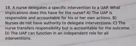 18. A nurse delegates a specific intervention to a UAP. What implications does this have for the nurse? A) The UAP is responsible and accountable for his or her own actions. B) Nurses do not have authority to delegate interventions. C) The nurse transfers responsibility but is accountable for the outcome. D) The UAP can function in an independent role for all interventions.