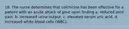 18. The nurse determines that colchicine has been effective for a patient with an acute attack of gout upon finding a. reduced joint pain. b. increased urine output. c. elevated serum uric acid. d. increased white blood cells (WBC).