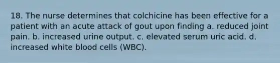 18. The nurse determines that colchicine has been effective for a patient with an acute attack of gout upon finding a. reduced joint pain. b. increased urine output. c. elevated serum uric acid. d. increased white blood cells (WBC).