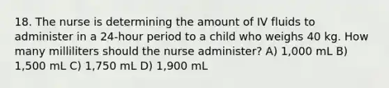 18. The nurse is determining the amount of IV fluids to administer in a 24-hour period to a child who weighs 40 kg. How many milliliters should the nurse administer? A) 1,000 mL B) 1,500 mL C) 1,750 mL D) 1,900 mL