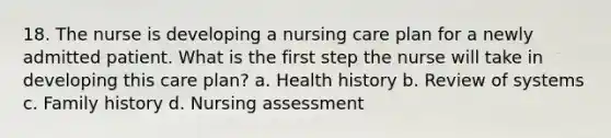 18. The nurse is developing a nursing care plan for a newly admitted patient. What is the first step the nurse will take in developing this care plan? a. Health history b. Review of systems c. Family history d. Nursing assessment