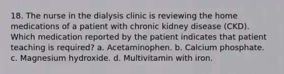 18. The nurse in the dialysis clinic is reviewing the home medications of a patient with chronic kidney disease (CKD). Which medication reported by the patient indicates that patient teaching is required? a. Acetaminophen. b. Calcium phosphate. c. Magnesium hydroxide. d. Multivitamin with iron.