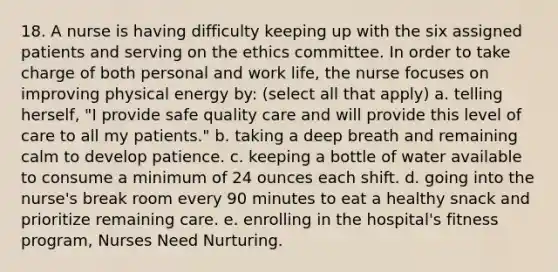 18. A nurse is having difficulty keeping up with the six assigned patients and serving on the ethics committee. In order to take charge of both personal and work life, the nurse focuses on improving physical energy by: (select all that apply) a. telling herself, "I provide safe quality care and will provide this level of care to all my patients." b. taking a deep breath and remaining calm to develop patience. c. keeping a bottle of water available to consume a minimum of 24 ounces each shift. d. going into the nurse's break room every 90 minutes to eat a healthy snack and prioritize remaining care. e. enrolling in the hospital's fitness program, Nurses Need Nurturing.