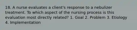 18. A nurse evaluates a client's response to a nebulizer treatment. To which aspect of the nursing process is this evaluation most directly related? 1. Goal 2. Problem 3. Etiology 4. Implementation