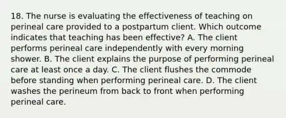 18. The nurse is evaluating the effectiveness of teaching on perineal care provided to a postpartum client. Which outcome indicates that teaching has been effective? A. The client performs perineal care independently with every morning shower. B. The client explains the purpose of performing perineal care at least once a day. C. The client flushes the commode before standing when performing perineal care. D. The client washes the perineum from back to front when performing perineal care.