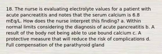 18. The nurse is evaluating electrolyte values for a patient with acute pancreatitis and notes that the serum calcium is 6.8 mEq/L. How does the nurse interpret this finding? a. Within normal limits considering the diagnosis of acute pancreatitis b. A result of the body not being able to use bound calcium c. A protective measure that will reduce the risk of complications d. Full compensation of the parathyroid gland