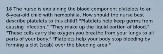 18 The nurse is explaining the blood component platelets to an 8-year-old child with hemophilia. How should the nurse best describe platelets to this child? "Platelets help keep germs from causing infection." "They make up the liquid portion of blood." "These cells carry the oxygen you breathe from your lungs to all parts of your body." "Platelets help your body stop bleeding by forming a clot (scab) over the bleeding area."