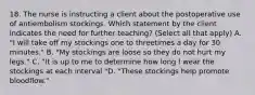 18. The nurse is instructing a client about the postoperative use of antiembolism stockings. Which statement by the client indicates the need for further teaching? (Select all that apply) A. "I will take off my stockings one to threetimes a day for 30 minutes." B. "My stockings are loose so they do not hurt my legs." C. "It is up to me to determine how long I wear the stockings at each interval "D. "These stockings help promote bloodflow."