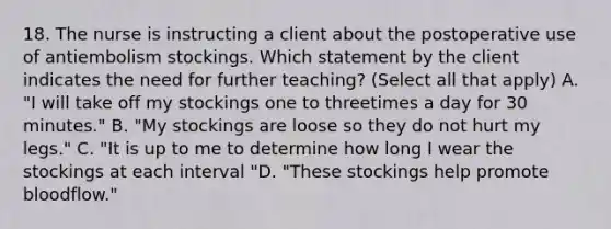 18. The nurse is instructing a client about the postoperative use of antiembolism stockings. Which statement by the client indicates the need for further teaching? (Select all that apply) A. "I will take off my stockings one to threetimes a day for 30 minutes." B. "My stockings are loose so they do not hurt my legs." C. "It is up to me to determine how long I wear the stockings at each interval "D. "These stockings help promote bloodflow."