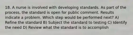 18. A nurse is involved with developing standards. As part of the process, the standard is open for public comment. Results indicate a problem. Which step would be performed next? A) Refine the standard B) Subject the standard to testing C) Identify the need D) Review what the standard is to accomplish