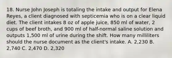 18. Nurse John Joseph is totaling the intake and output for Elena Reyes, a client diagnosed with septicemia who is on a clear liquid diet. The client intakes 8 oz of apple juice, 850 ml of water, 2 cups of beef broth, and 900 ml of half-normal saline solution and outputs 1,500 ml of urine during the shift. How many milliliters should the nurse document as the client's intake. A. 2,230 B. 2,740 C. 2,470 D. 2,320