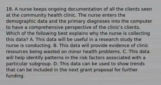 18. A nurse keeps ongoing documentation of all the clients seen at the community health clinic. The nurse enters the demographic data and the primary diagnoses into the computer to have a comprehensive perspective of the clinic's clients. Which of the following best explains why the nurse is collecting this data? A. This data will be useful in a research study the nurse is conducting. B. This data will provide evidence of clinic resources being wasted on minor health problems. C. This data will help identify patterns in the risk factors associated with a particular subgroup. D. This data can be used to show trends that can be included in the next grant proposal for further funding.