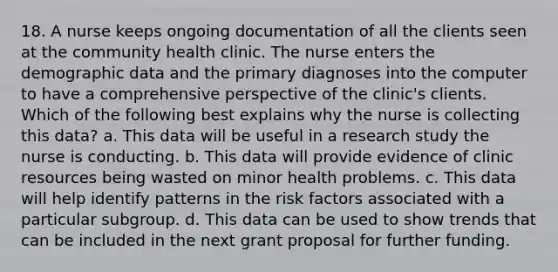18. A nurse keeps ongoing documentation of all the clients seen at the community health clinic. The nurse enters the demographic data and the primary diagnoses into the computer to have a comprehensive perspective of the clinic's clients. Which of the following best explains why the nurse is collecting this data? a. This data will be useful in a research study the nurse is conducting. b. This data will provide evidence of clinic resources being wasted on minor health problems. c. This data will help identify patterns in the risk factors associated with a particular subgroup. d. This data can be used to show trends that can be included in the next grant proposal for further funding.