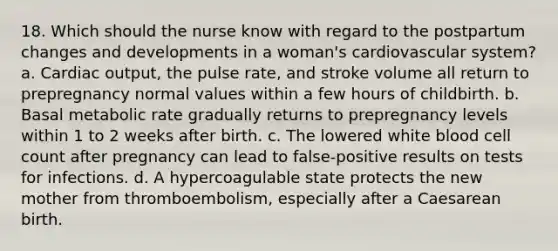 18. Which should the nurse know with regard to the postpartum changes and developments in a woman's cardiovascular system? a. Cardiac output, the pulse rate, and stroke volume all return to prepregnancy normal values within a few hours of childbirth. b. Basal metabolic rate gradually returns to prepregnancy levels within 1 to 2 weeks after birth. c. The lowered white blood cell count after pregnancy can lead to false-positive results on tests for infections. d. A hypercoagulable state protects the new mother from thromboembolism, especially after a Caesarean birth.