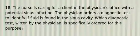 18. The nurse ls caring for a client in the physician's office with a potential sinus infoction. The physiclan orders a diagnostic test to identify if fluid is found in the sinus cavity. Which diagnostic test, witten by the physlcian, is specifically ordered for this purpose?