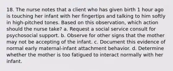 18. The nurse notes that a client who has given birth 1 hour ago is touching her infant with her fingertips and talking to him softly in high-pitched tones. Based on this observation, which action should the nurse take? a. Request a social service consult for psychosocial support. b. Observe for other signs that the mother may not be accepting of the infant. c. Document this evidence of normal early maternal-infant attachment behavior. d. Determine whether the mother is too fatigued to interact normally with her infant.