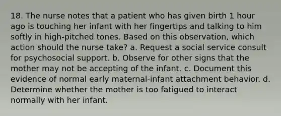 18. The nurse notes that a patient who has given birth 1 hour ago is touching her infant with her fingertips and talking to him softly in high-pitched tones. Based on this observation, which action should the nurse take? a. Request a social service consult for psychosocial support. b. Observe for other signs that the mother may not be accepting of the infant. c. Document this evidence of normal early maternal-infant attachment behavior. d. Determine whether the mother is too fatigued to interact normally with her infant.