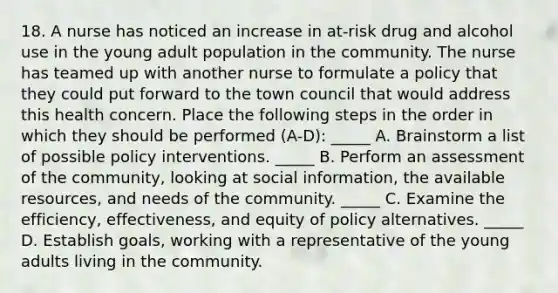 18. A nurse has noticed an increase in at-risk drug and alcohol use in the young adult population in the community. The nurse has teamed up with another nurse to formulate a policy that they could put forward to the town council that would address this health concern. Place the following steps in the order in which they should be performed (A-D): _____ A. Brainstorm a list of possible policy interventions. _____ B. Perform an assessment of the community, looking at social information, the available resources, and needs of the community. _____ C. Examine the efficiency, effectiveness, and equity of policy alternatives. _____ D. Establish goals, working with a representative of the young adults living in the community.