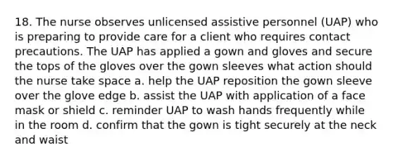 18. The nurse observes unlicensed assistive personnel (UAP) who is preparing to provide care for a client who requires contact precautions. The UAP has applied a gown and gloves and secure the tops of the gloves over the gown sleeves what action should the nurse take space a. help the UAP reposition the gown sleeve over the glove edge b. assist the UAP with application of a face mask or shield c. reminder UAP to wash hands frequently while in the room d. confirm that the gown is tight securely at the neck and waist