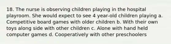 18. The nurse is observing children playing in the hospital playroom. She would expect to see 4 year-old children playing a. Competitive board games with older children b. With their own toys along side with other children c. Alone with hand held computer games d. Cooperatively with other preschoolers