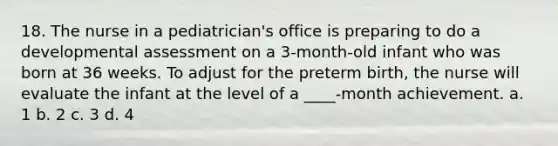 18. The nurse in a pediatrician's office is preparing to do a developmental assessment on a 3-month-old infant who was born at 36 weeks. To adjust for the preterm birth, the nurse will evaluate the infant at the level of a ____-month achievement. a. 1 b. 2 c. 3 d. 4