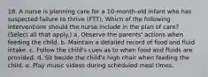 18. A nurse is planning care for a 10-month-old infant who has suspected failure to thrive (FTT). Which of the following interventions should the nurse include in the plan of care? (Select all that apply.) a. Observe the parents' actions when feeding the child. b. Maintain a detailed record of food and fluid intake. c. Follow the child's cues as to when food and fluids are provided. d. Sit beside the child's high chair when feeding the child. e. Play music videos during scheduled meal times.