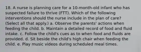 18. A nurse is planning care for a 10-month-old infant who has suspected failure to thrive (FTT). Which of the following interventions should the nurse include in the plan of care? (Select all that apply.) a. Observe the parents' actions when feeding the child. b. Maintain a detailed record of food and fluid intake. c. Follow the child's cues as to when food and fluids are provided. d. Sit beside the child's high chair when feeding the child. e. Play music videos during scheduled meal times.