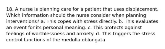 18. A nurse is planning care for a patient that uses displacement. Which information should the nurse consider when planning interventions? a. This copes with stress directly. b. This evaluates an event for its personal meaning. c. This protects against feelings of worthlessness and anxiety. d. This triggers the stress control functions of the medulla oblongata