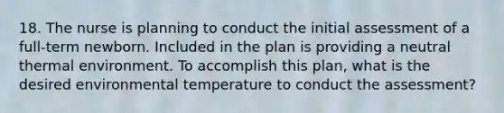 18. The nurse is planning to conduct the initial assessment of a full-term newborn. Included in the plan is providing a neutral thermal environment. To accomplish this plan, what is the desired environmental temperature to conduct the assessment?