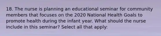 18. The nurse is planning an educational seminar for community members that focuses on the 2020 National Health Goals to promote health during the infant year. What should the nurse include in this seminar? Select all that apply: