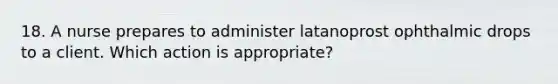 18. A nurse prepares to administer latanoprost ophthalmic drops to a client. Which action is appropriate?